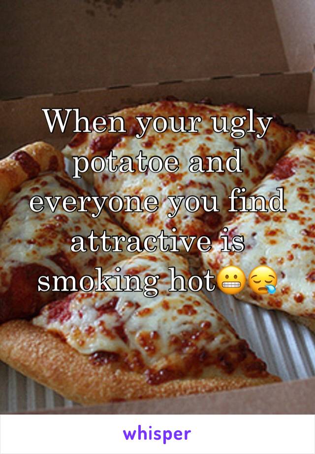 When your ugly potatoe and everyone you find attractive is smoking hot😬😪