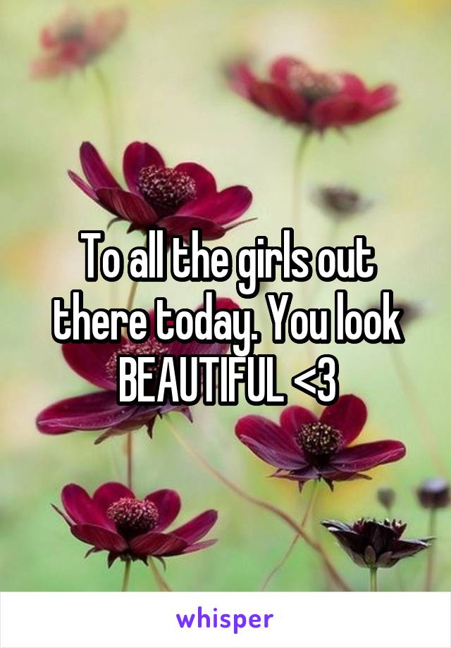 To all the girls out there today. You look BEAUTIFUL <3