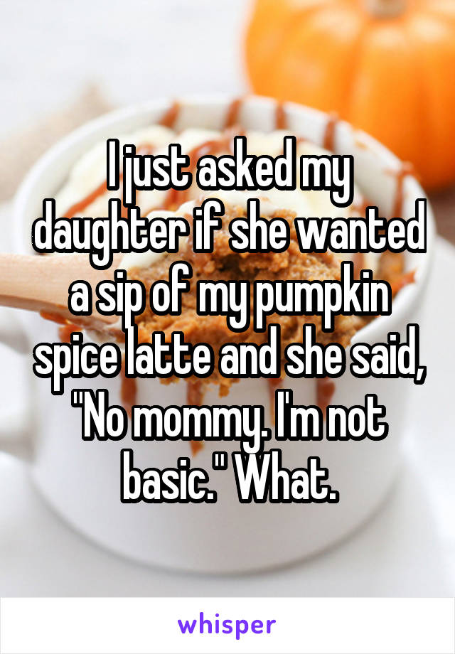 I just asked my daughter if she wanted a sip of my pumpkin spice latte and she said, "No mommy. I'm not basic." What.