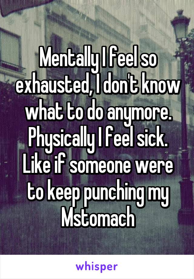 Mentally I feel so exhausted, I don't know what to do anymore. Physically I feel sick. Like if someone were to keep punching my Mstomach