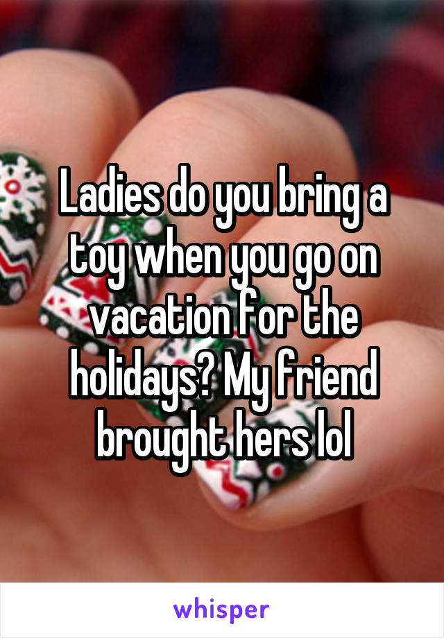 Ladies do you bring a toy when you go on vacation for the holidays? My friend brought hers lol