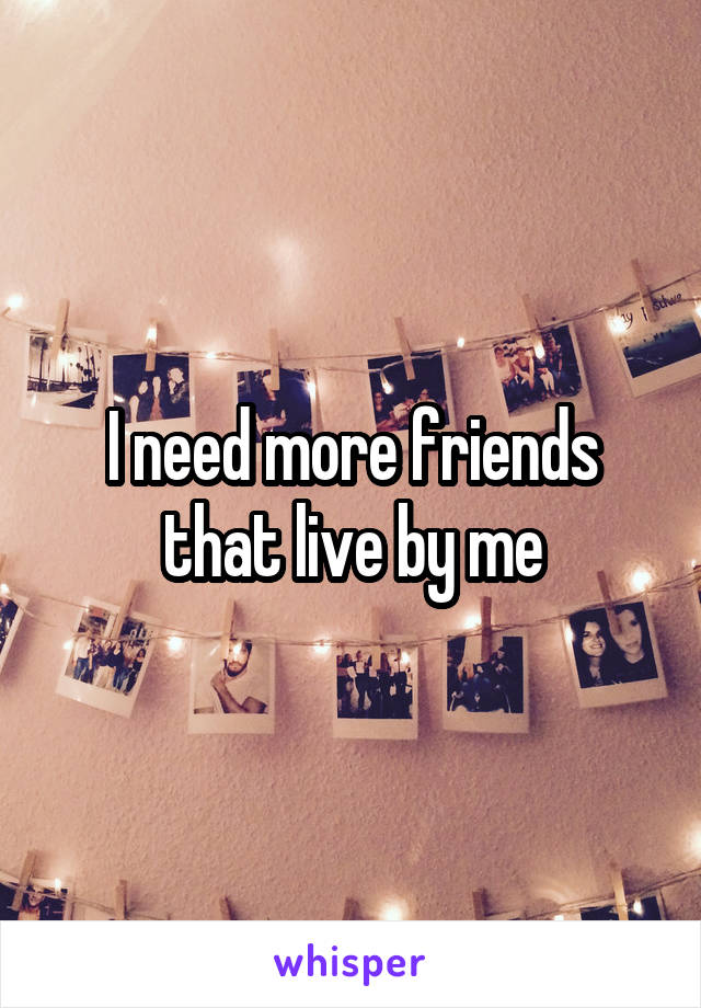 I need more friends that live by me