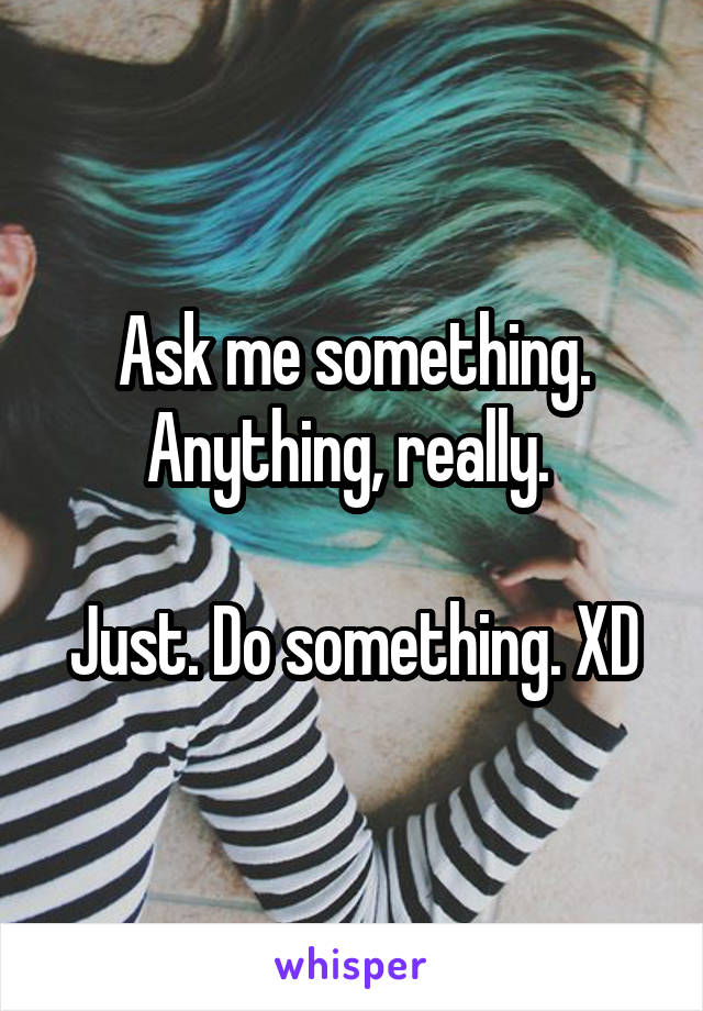 Ask me something. Anything, really. 

Just. Do something. XD