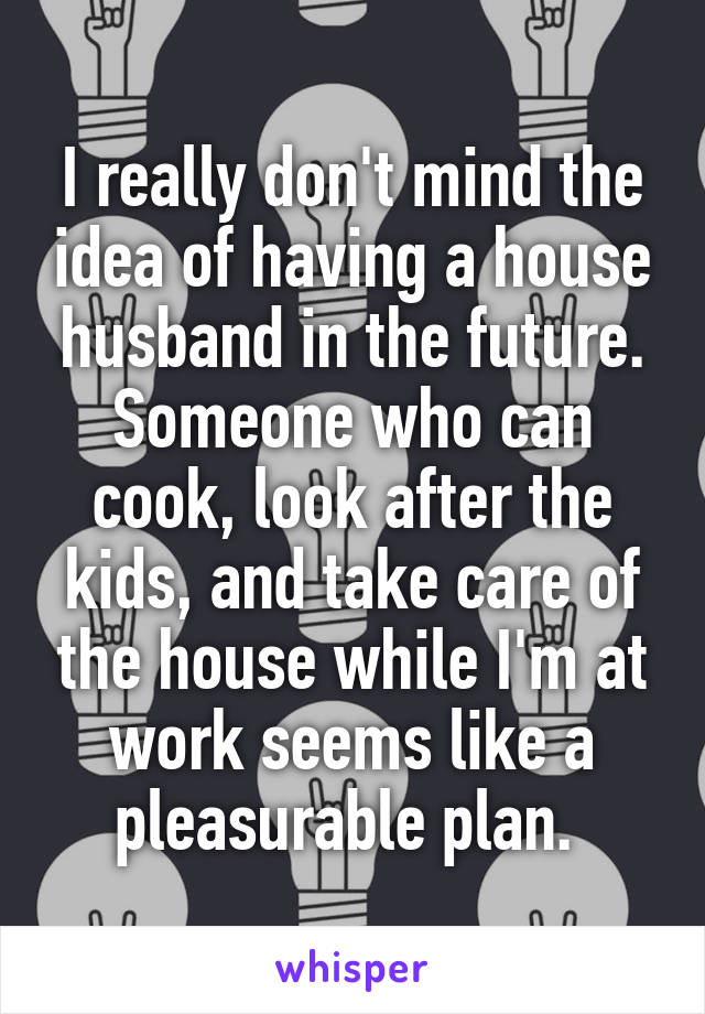 I really don't mind the idea of having a house husband in the future. Someone who can cook, look after the kids, and take care of the house while I'm at work seems like a pleasurable plan. 