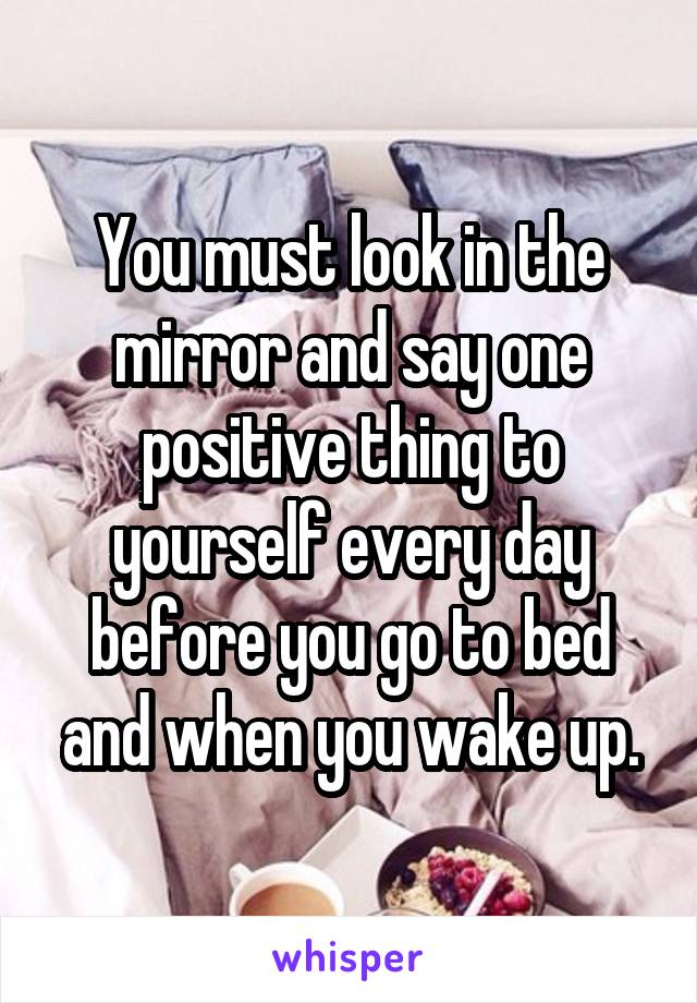 You must look in the mirror and say one positive thing to yourself every day before you go to bed and when you wake up.