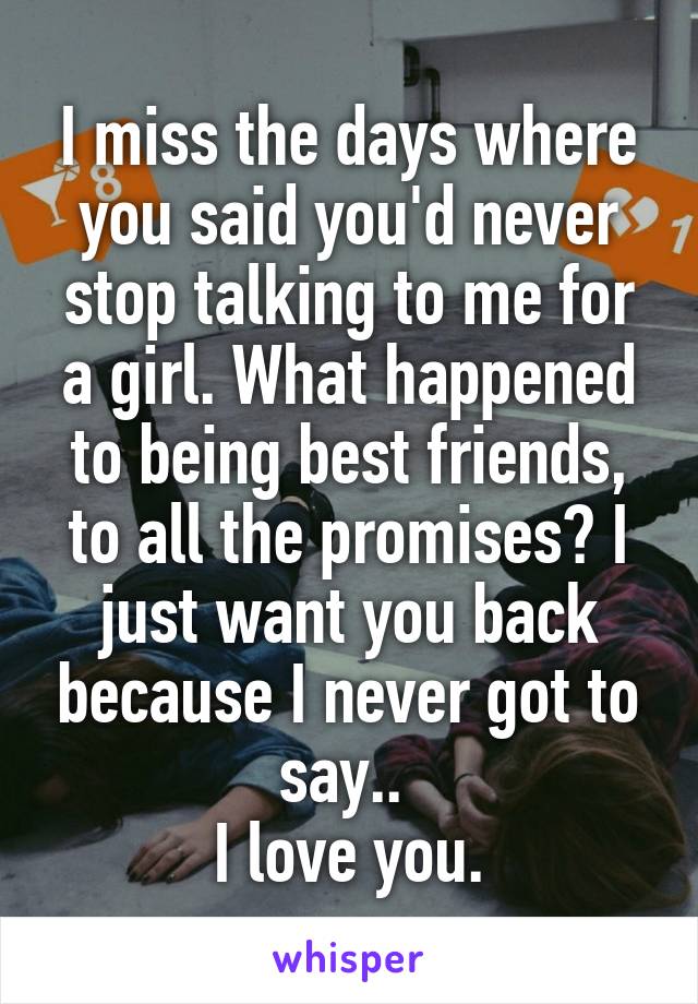 I miss the days where you said you'd never stop talking to me for a girl. What happened to being best friends, to all the promises? I just want you back because I never got to say.. 
I love you.