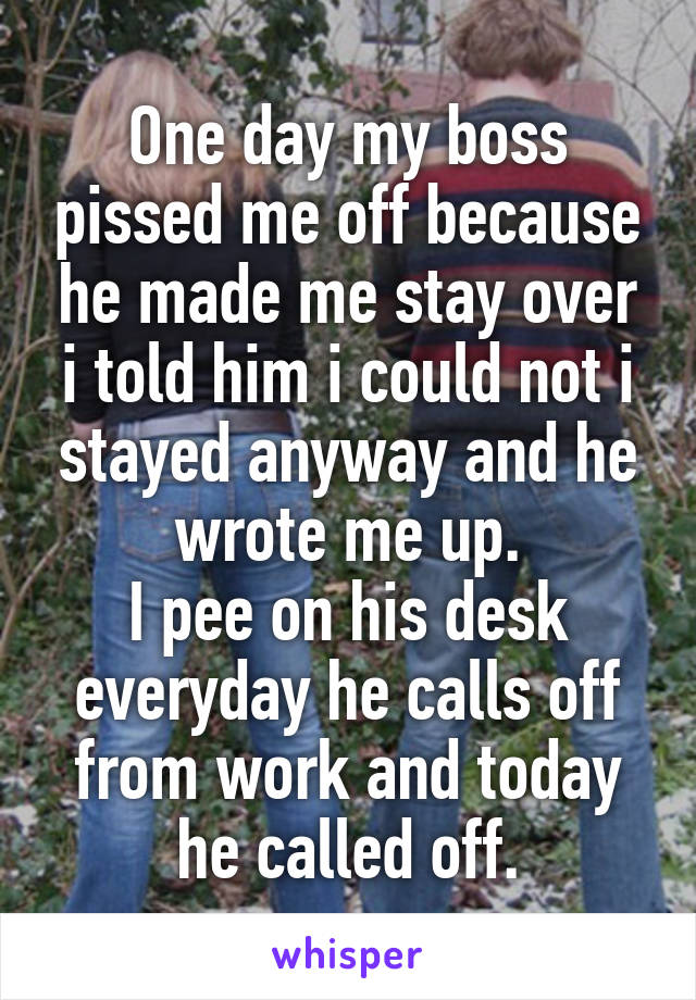 One day my boss pissed me off because he made me stay over i told him i could not i stayed anyway and he wrote me up.
I pee on his desk everyday he calls off from work and today he called off.