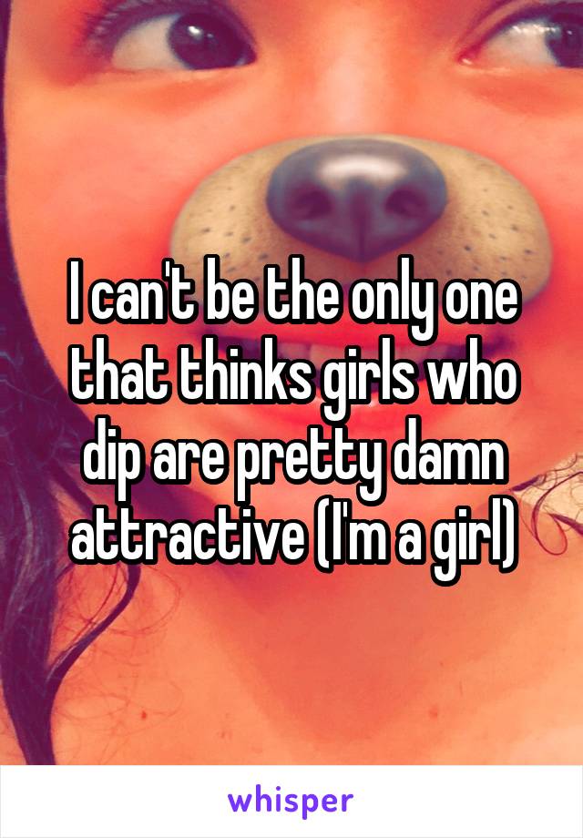 I can't be the only one that thinks girls who dip are pretty damn attractive (I'm a girl)