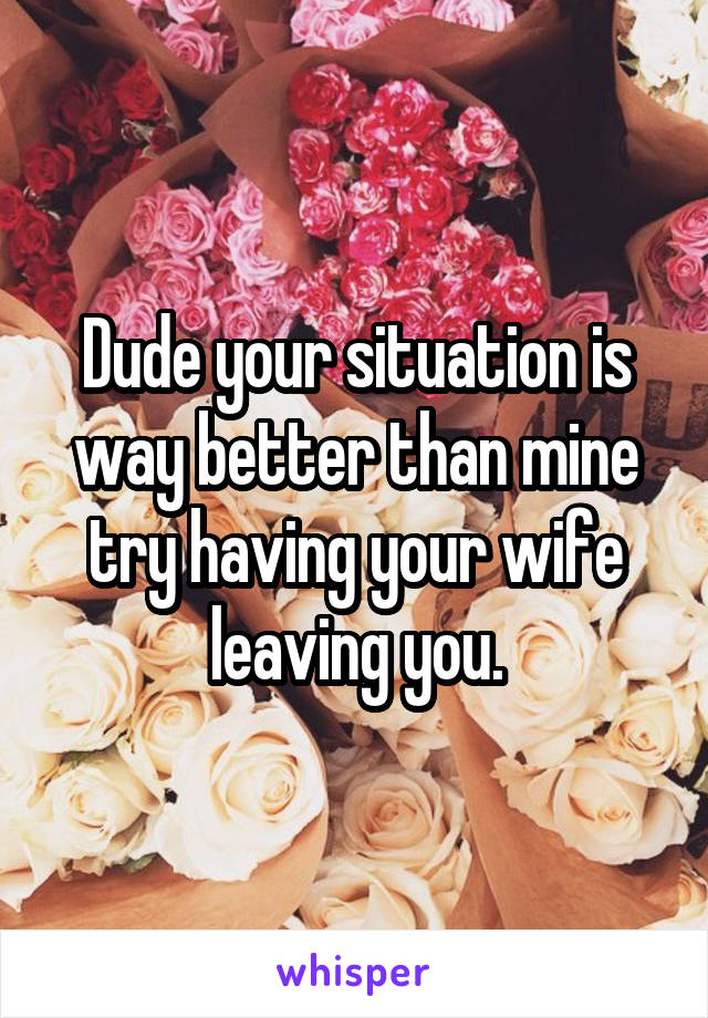 Dude your situation is way better than mine try having your wife leaving you.