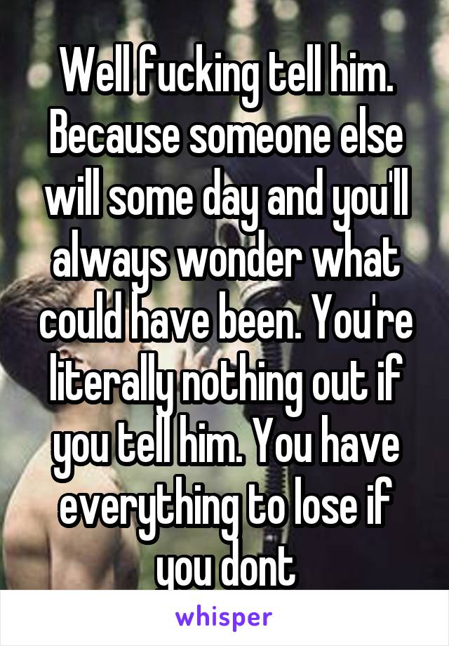 Well fucking tell him. Because someone else will some day and you'll always wonder what could have been. You're literally nothing out if you tell him. You have everything to lose if you dont