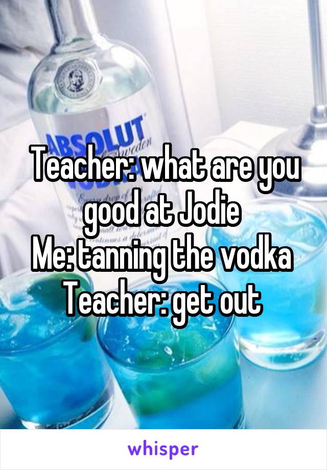 Teacher: what are you good at Jodie 
Me: tanning the vodka 
Teacher: get out 