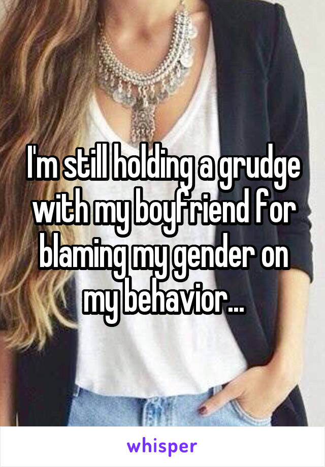 I'm still holding a grudge with my boyfriend for blaming my gender on my behavior...