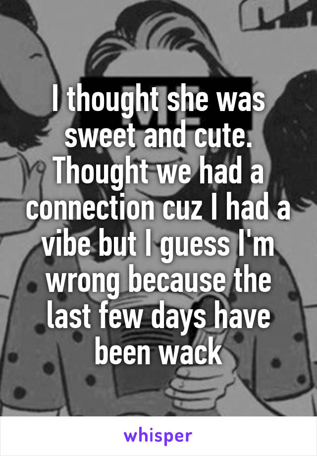 I thought she was sweet and cute. Thought we had a connection cuz I had a vibe but I guess I'm wrong because the last few days have been wack