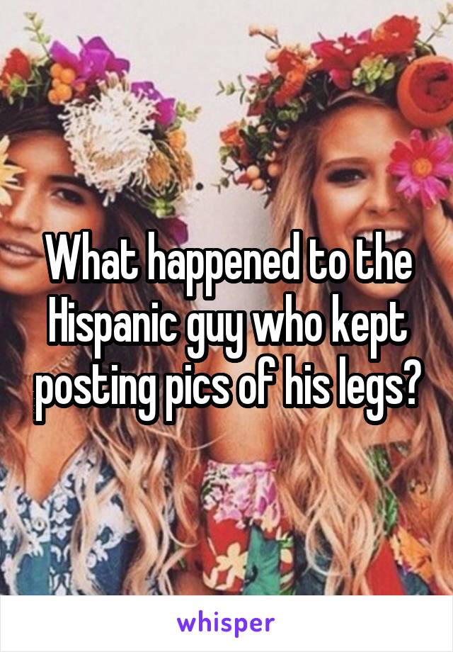 What happened to the Hispanic guy who kept posting pics of his legs?