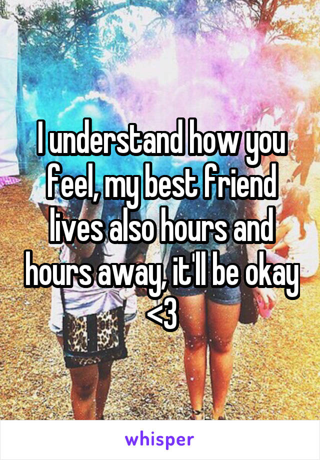 I understand how you feel, my best friend lives also hours and hours away, it'll be okay <3