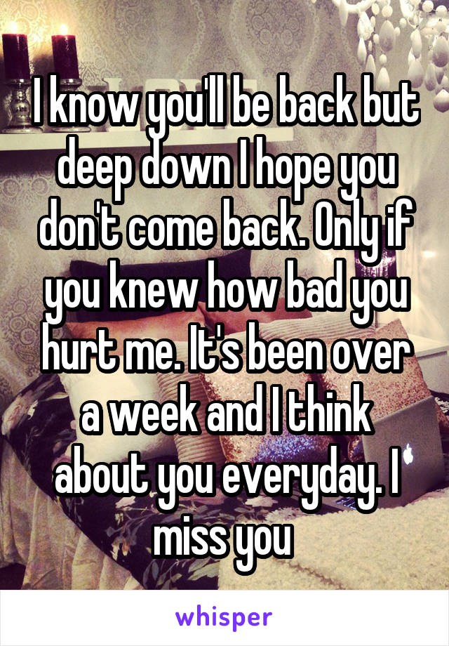 I know you'll be back but deep down I hope you don't come back. Only if you knew how bad you hurt me. It's been over a week and I think about you everyday. I miss you 