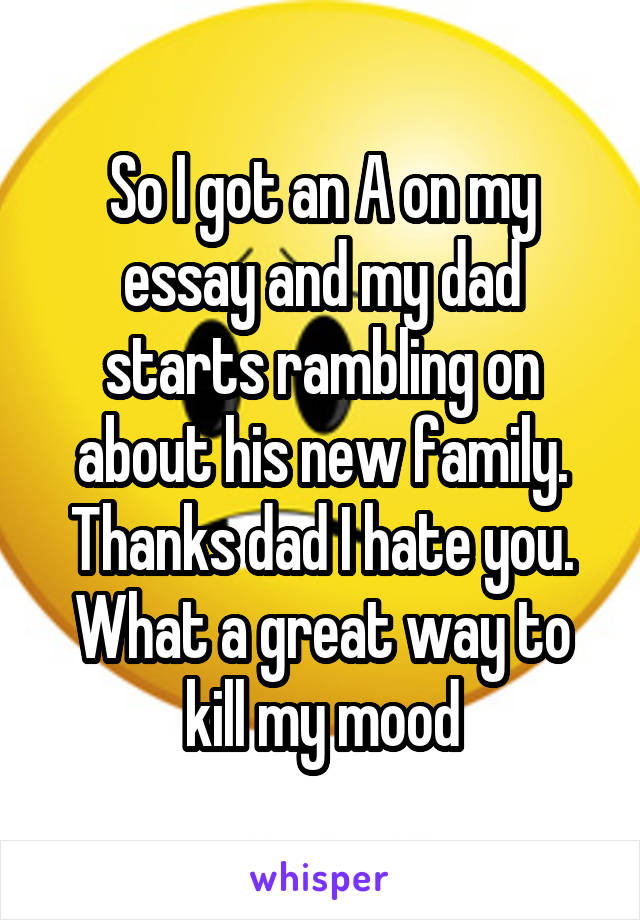 So I got an A on my essay and my dad starts rambling on about his new family. Thanks dad I hate you. What a great way to kill my mood