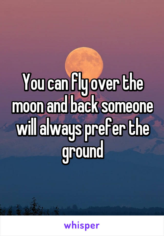 You can fly over the moon and back someone will always prefer the ground