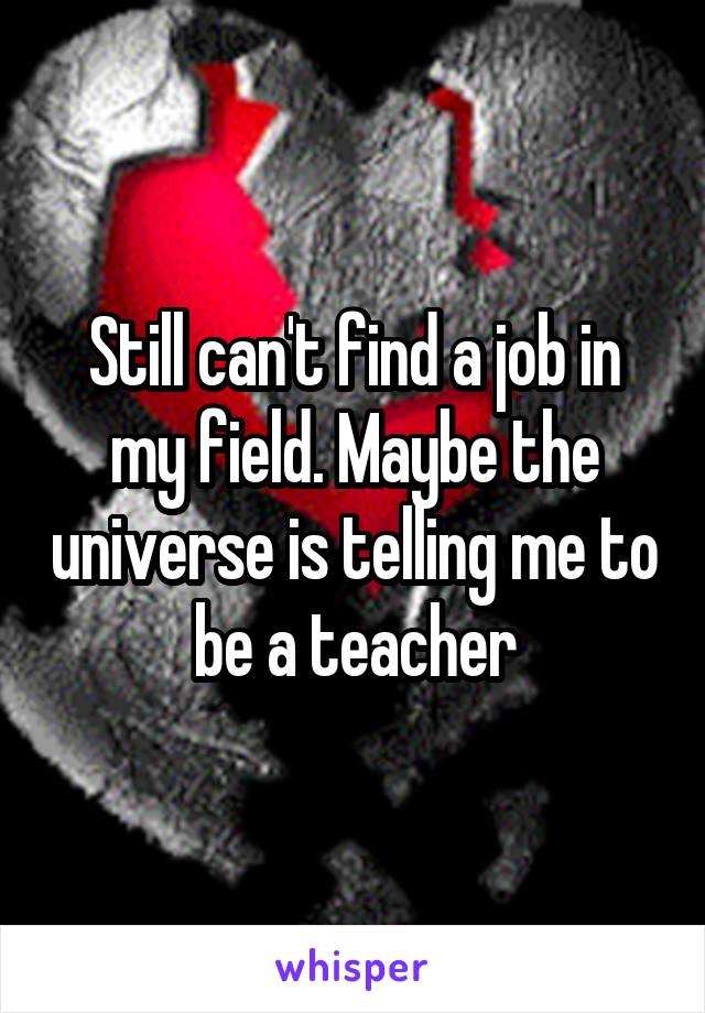 Still can't find a job in my field. Maybe the universe is telling me to be a teacher