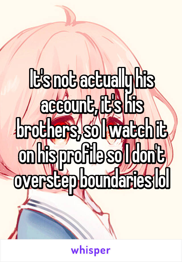 It's not actually his account, it's his brothers, so I watch it on his profile so I don't overstep boundaries lol