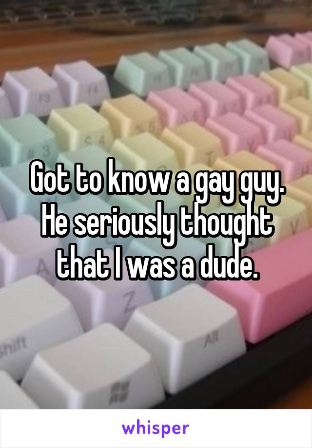 Got to know a gay guy. He seriously thought that I was a dude.