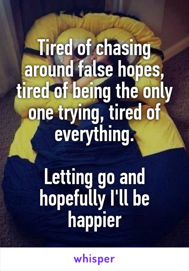 Tired of chasing around false hopes, tired of being the only one trying, tired of everything.

Letting go and hopefully I'll be happier