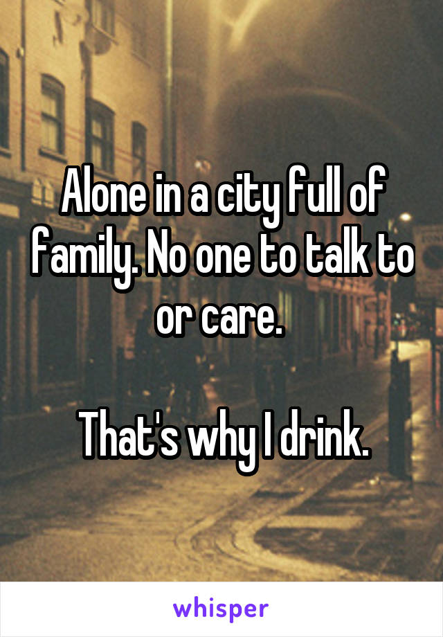 Alone in a city full of family. No one to talk to or care. 

That's why I drink.