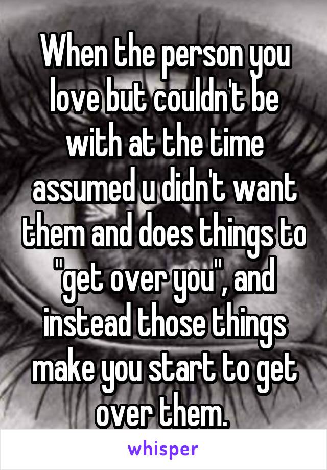 When the person you love but couldn't be with at the time assumed u didn't want them and does things to "get over you", and instead those things make you start to get over them. 