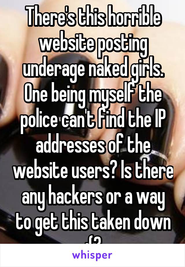 There's this horrible website posting underage naked girls. One being myself the police can't find the IP addresses of the website users? Is there any hackers or a way to get this taken down :(?