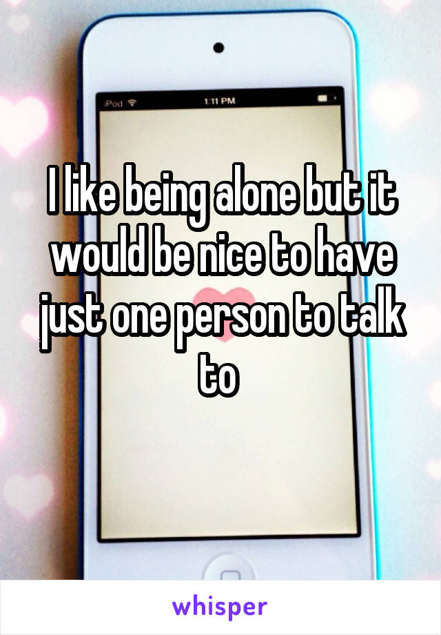 I like being alone but it would be nice to have just one person to talk to 
