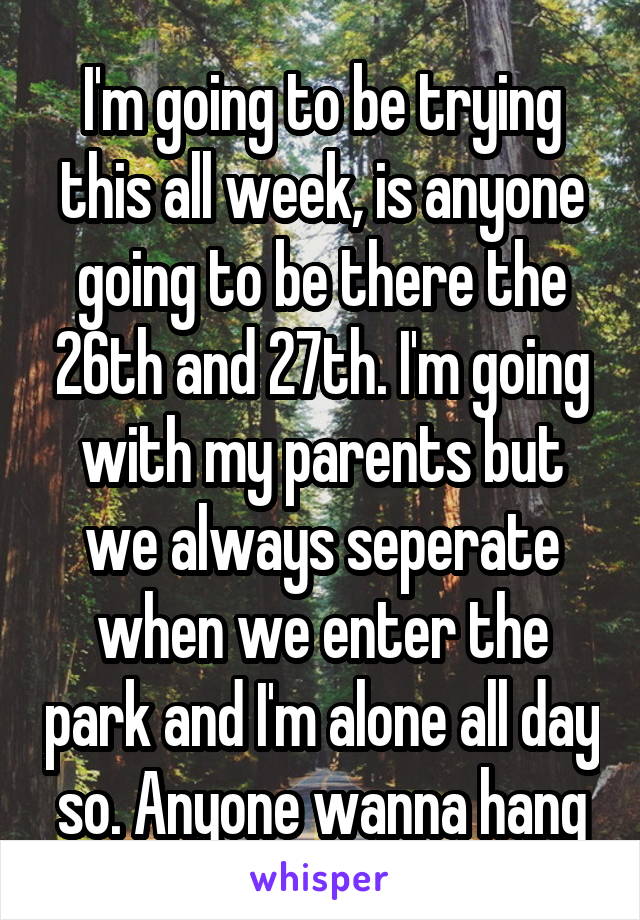 I'm going to be trying this all week, is anyone going to be there the 26th and 27th. I'm going with my parents but we always seperate when we enter the park and I'm alone all day so. Anyone wanna hang