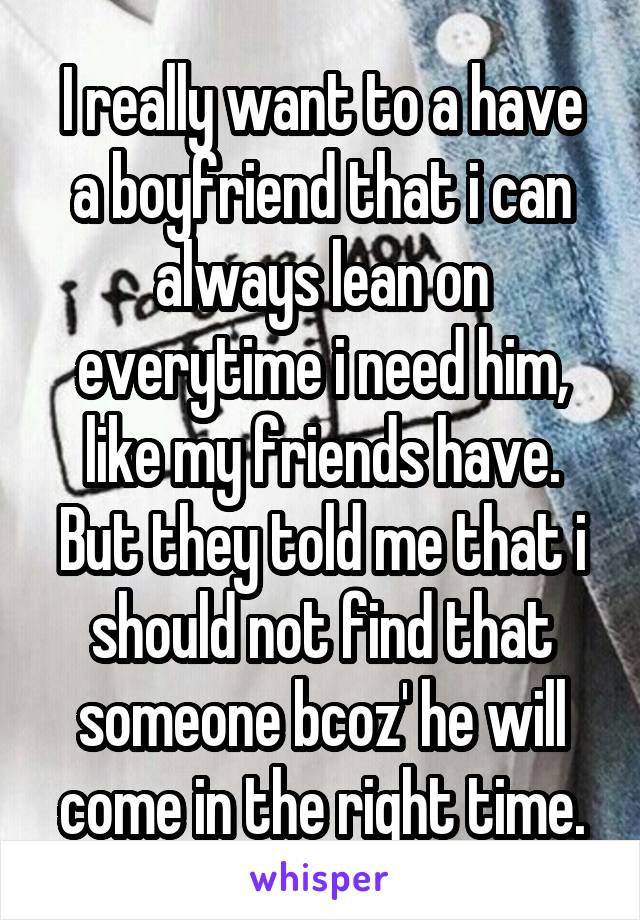 I really want to a have a boyfriend that i can always lean on everytime i need him, like my friends have. But they told me that i should not find that someone bcoz' he will come in the right time.