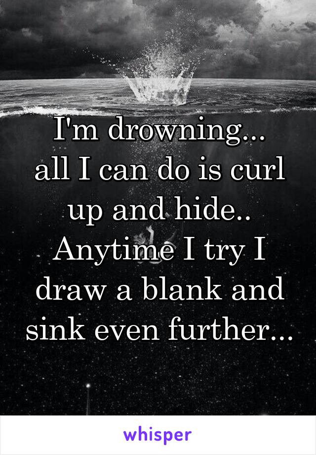 I'm drowning...
all I can do is curl up and hide..
Anytime I try I draw a blank and sink even further...