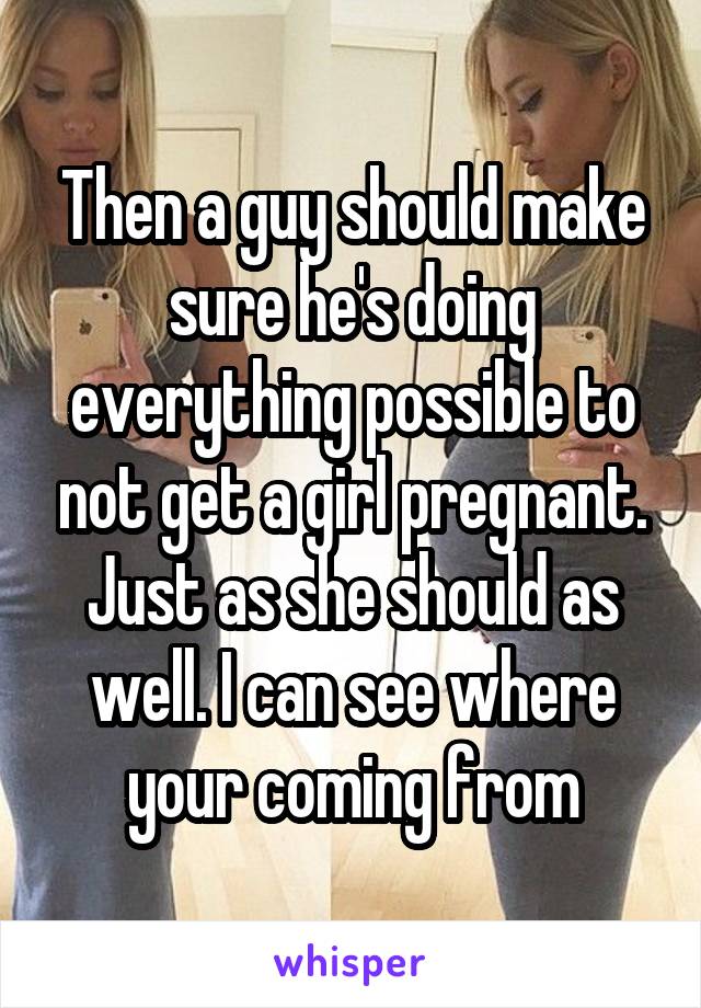 Then a guy should make sure he's doing everything possible to not get a girl pregnant. Just as she should as well. I can see where your coming from