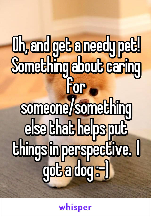 Oh, and get a needy pet! Something about caring for someone/something else that helps put things in perspective.  I got a dog :-)