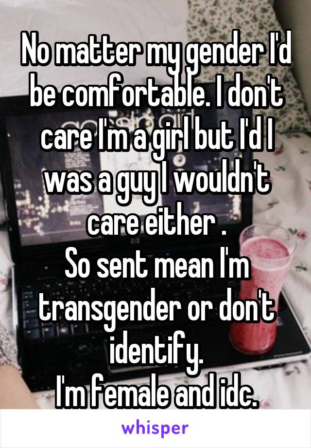 No matter my gender I'd be comfortable. I don't care I'm a girl but I'd I was a guy I wouldn't care either .
So sent mean I'm transgender or don't identify.
I'm female and idc.