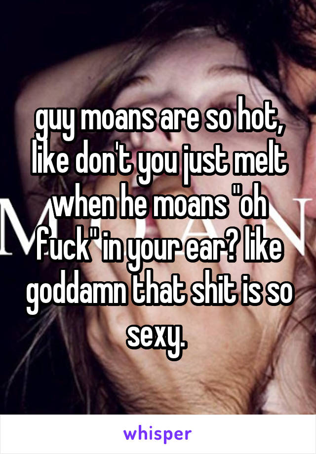 guy moans are so hot, like don't you just melt when he moans "oh fuck" in your ear? like goddamn that shit is so sexy. 