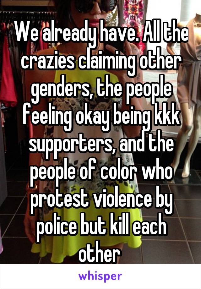 We already have. All the crazies claiming other genders, the people feeling okay being kkk supporters, and the people of color who protest violence by police but kill each other 