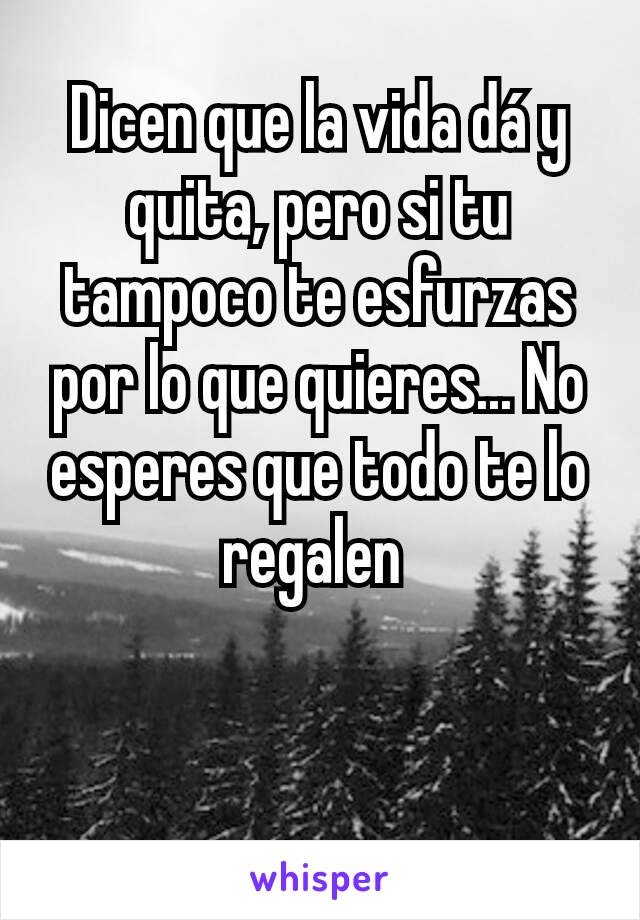 Dicen que la vida dá y quita, pero si tu tampoco te esfurzas por lo que quieres... No esperes que todo te lo regalen 