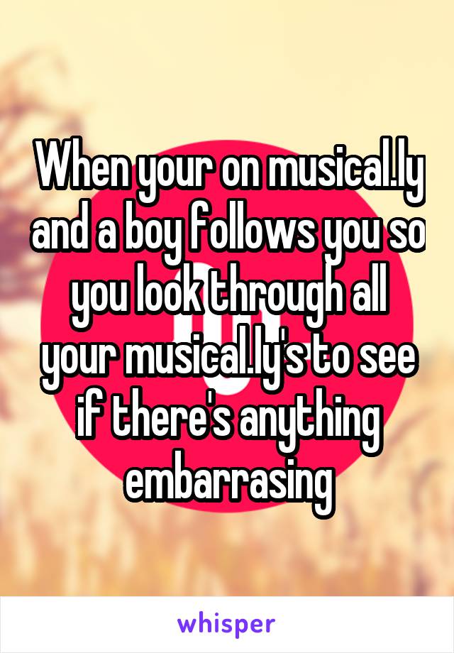 When your on musical.ly and a boy follows you so you look through all your musical.ly's to see if there's anything embarrasing