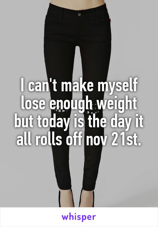 I can't make myself lose enough weight but today is the day it all rolls off nov 21st.