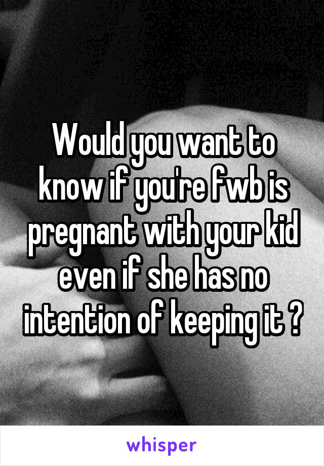 Would you want to know if you're fwb is pregnant with your kid even if she has no intention of keeping it ?