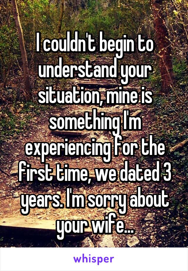 I couldn't begin to understand your situation, mine is something I'm experiencing for the first time, we dated 3 years. I'm sorry about your wife...