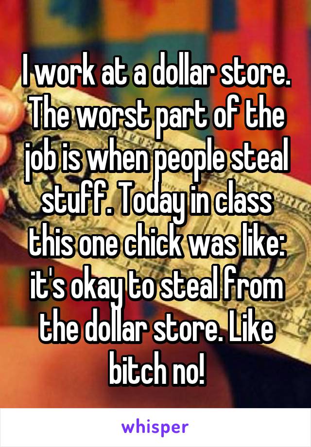 I work at a dollar store. The worst part of the job is when people steal stuff. Today in class this one chick was like: it's okay to steal from the dollar store. Like bitch no!