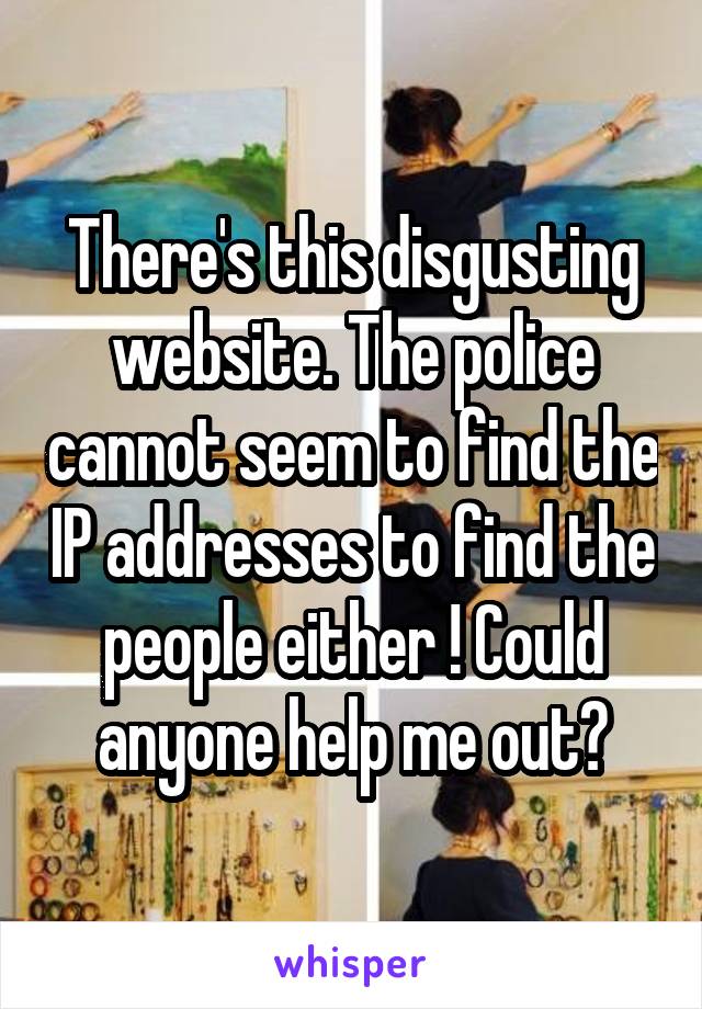 There's this disgusting website. The police cannot seem to find the IP addresses to find the people either ! Could anyone help me out?