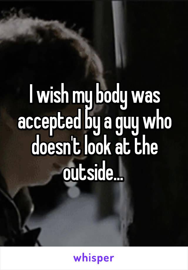 I wish my body was accepted by a guy who doesn't look at the outside... 