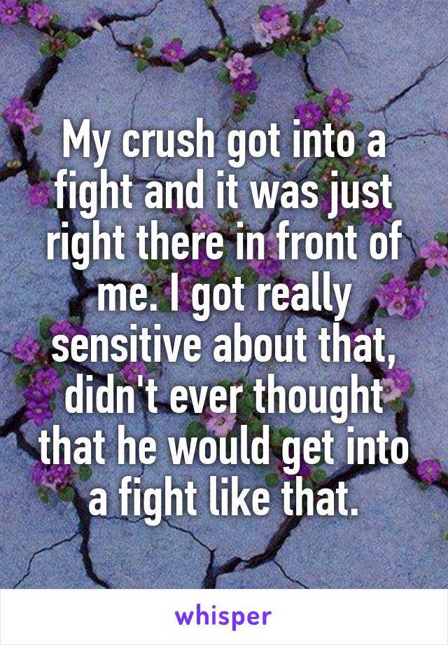 My crush got into a fight and it was just right there in front of me. I got really sensitive about that, didn't ever thought that he would get into a fight like that.