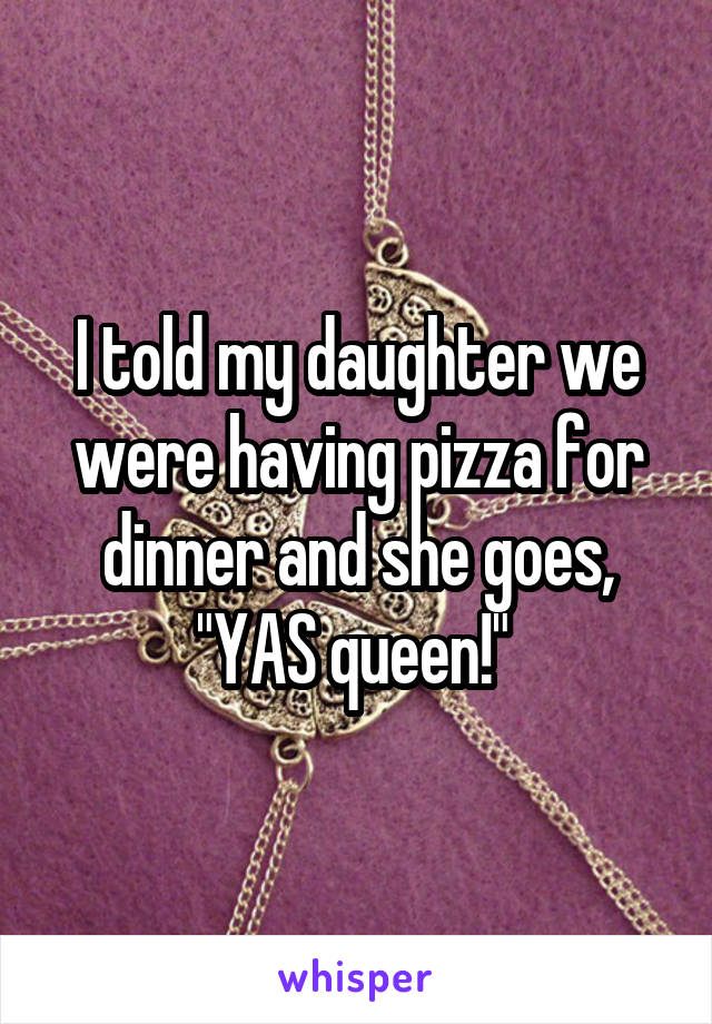 I told my daughter we were having pizza for dinner and she goes, "YAS queen!" 