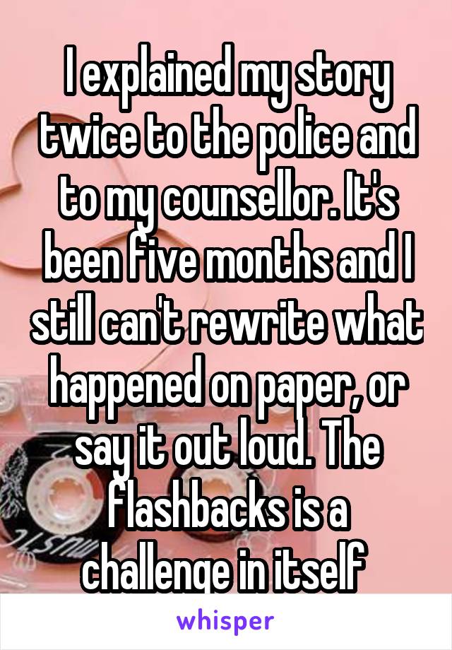 I explained my story twice to the police and to my counsellor. It's been five months and I still can't rewrite what happened on paper, or say it out loud. The flashbacks is a challenge in itself 