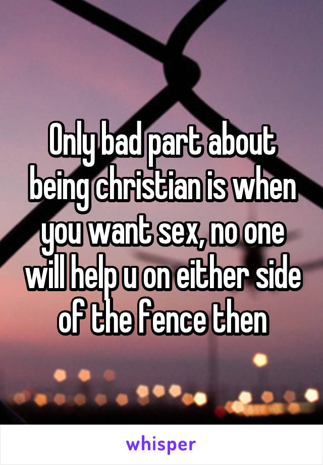 Only bad part about being christian is when you want sex, no one will help u on either side of the fence then